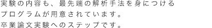 実験の内容も、最先端の解析手法を身につけるプログラムが用意されています。卒業論文実験へのステップです。 